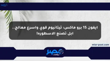 آيفون 15 برو ماكس: تيتانيوم قوي وأسرع معالج.. أبل تصنع الأسطورة!
